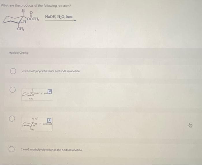 What are the products of the following reaction?
H
O
OCCH,
H
CH₂
Multiple Choice
cis-2-methylcyclohexanol and sodium acetate
ONG
NaOH, H₂O, heat
CH₂
trans-2-methylcyclohexanol and sodium acetate