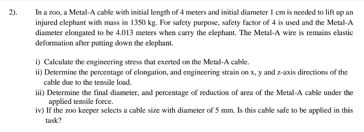 2).
In a zoo, a Metal-A cable with initial length of 4 meters and initial diameter 1 cm is needed to lift up an
injured elephant with mass in 1350 kg. For safety purpose, safety factor of 4 is used and the Metal-A
diameter elongated to be 4.013 meters when carry the elephant. The Metal-A wire is remains elastic
deformation after putting down the elephant.
i) Calculate the engineering stress that exerted on the Metal-A cable.
ii) Determine the percentage of elongation, and engineering strain on x, y and z-axis directions of the
cable due to the tensile load.
iii) Determine the final diameter, and percentage of reduction of area of the Metal-A cable under the
applied tensile force.
iv) If the zoo keeper selects a cable size with diameter of 5 mm. Is this cable safe to be applied in this
task?
