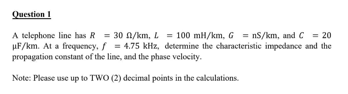 Question 1
A telephone line has R
µF/km. At a frequency, f
propagation constant of the line, and the phase velocity.
= nS/km, and C
= 30 N/km, L
4.75 kHz, determine the characteristic impedance and the
= 100 mH/km, G
20
%|
Note: Please use up to TWO (2) decimal points in the calculations.
