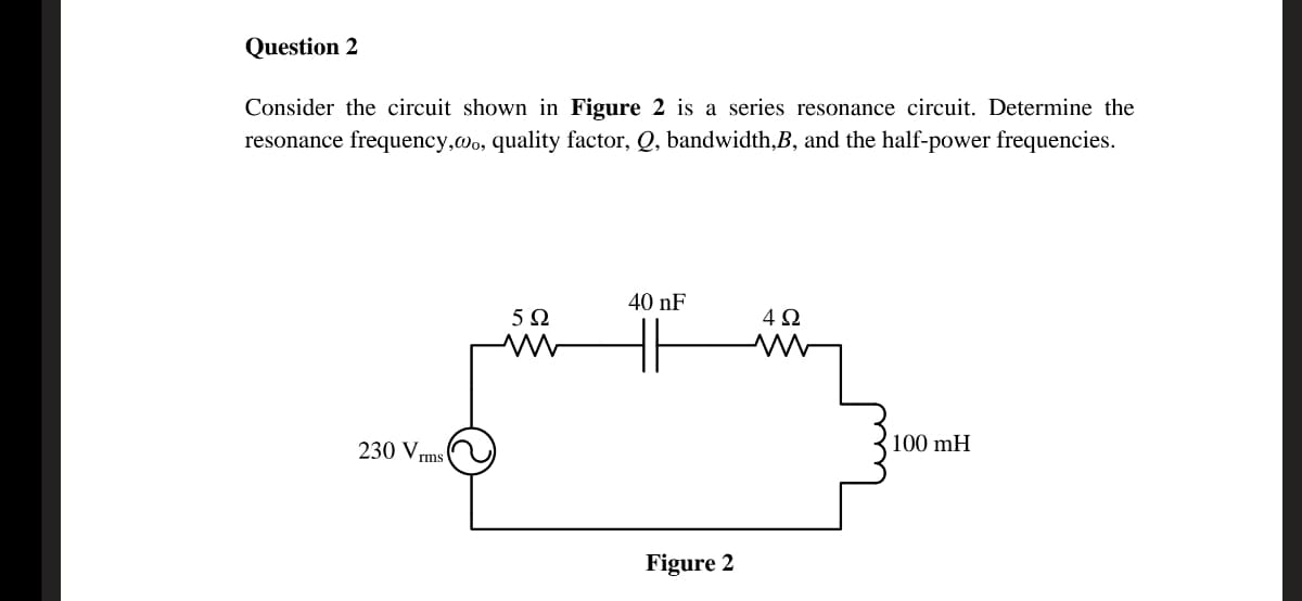 Question 2
Consider the circuit shown in Figure 2 is a series resonance circuit. Determine the
resonance frequency,wo, quality factor, Q, bandwidth,B, and the half-power frequencies.
40 nF
5Ω
230 V,
100 mH
rms
Figure 2
