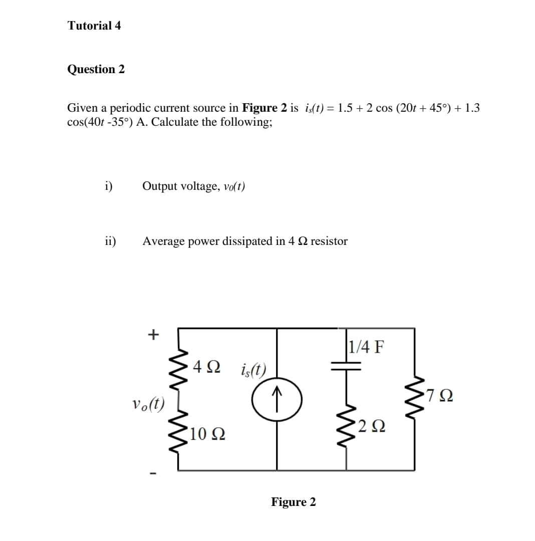 Tutorial 4
Question 2
Given a periodic current source in Figure 2 is is(t) = 1.5 + 2 cos (20t + 45°) + 1.3
cos(40t -35°) A. Calculate the following;
i)
Output voltage, vo(t)
ii)
Average power dissipated in 4 N resistor
|1/4 F
4 2 is(t)
Volt) [
↑
10 Ω
'2 Ω
Figure 2
