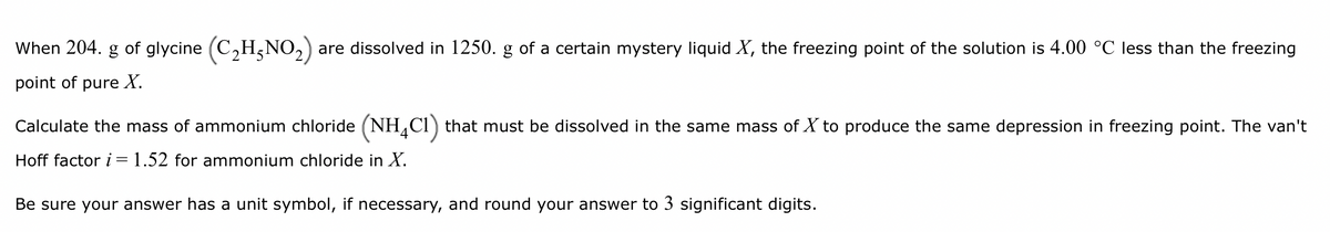 When 204. g of glycine (C₂H-NO₂) are dissolved in 1250. g of a certain mystery liquid X, the freezing point of the solution is 4.00 °C less than the freezing
point of pure X.
Calculate the mass of ammonium chloride (NH4C1) that must be dissolved in the same mass of X to produce the same depression in freezing point. The van't
Hoff factor i = 1.52 for ammonium chloride in X.
Be sure your answer has a unit symbol, if necessary, and round your answer to 3 significant digits.