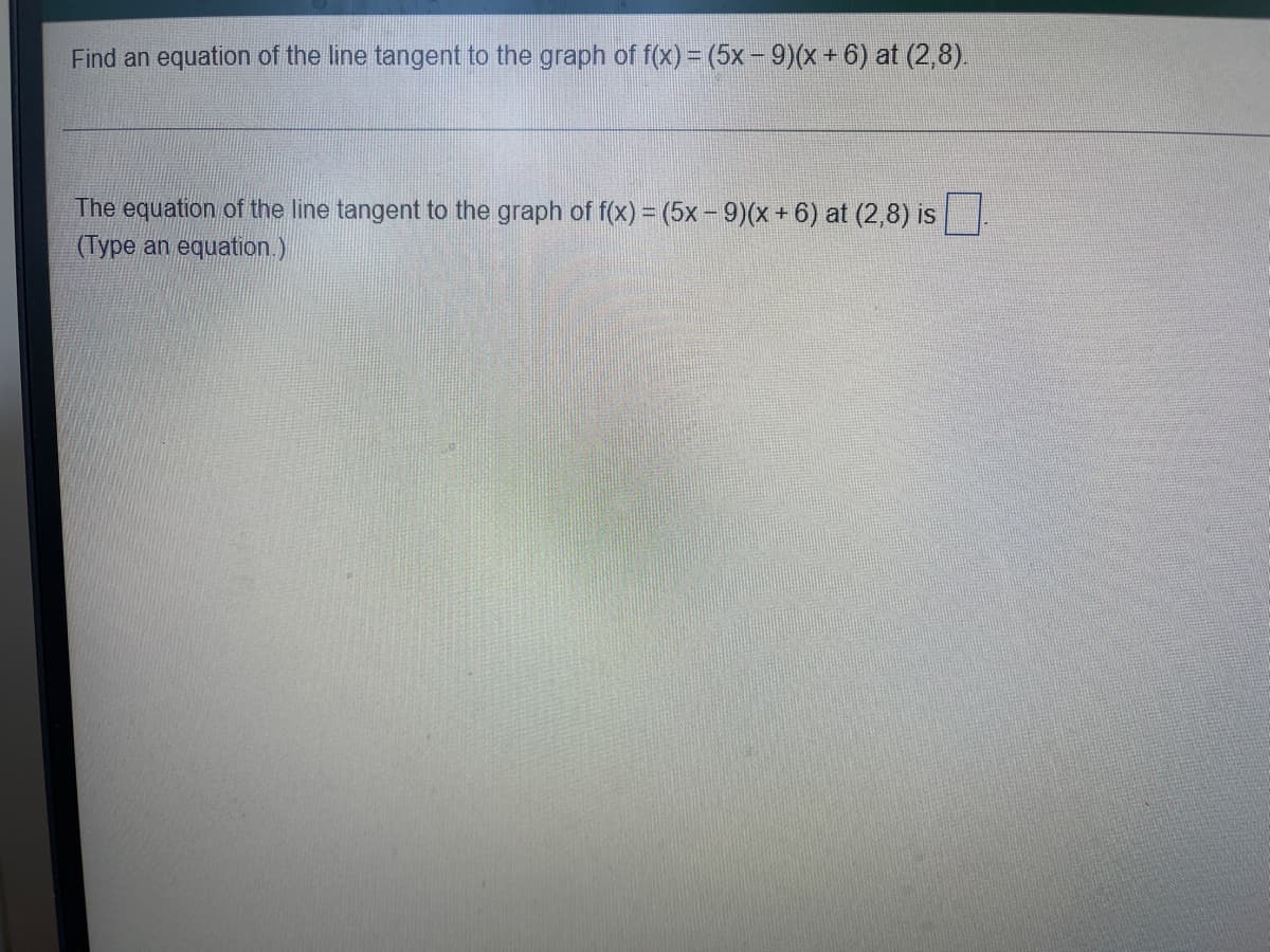**Finding the Equation of a Tangent Line**

**Problem Statement:**
Find an equation of the line tangent to the graph of \( f(x) = (5x - 9)(x + 6) \) at \( (2,8) \).

---

**Solution:**
The equation of the line tangent to the graph of \( f(x) = (5x - 9)(x + 6) \) at \( (2,8) \) is \(\_\_\_\_\_\_\_\_\_\_\_ \).

(Type an equation.)

---

**Detailed Explanation:**
To find the equation of the tangent line, we need to follow the steps outlined below:

1. **Find the Derivative of \( f(x) \):**
   - First, expand the function \( f(x) \):
     \[
     f(x) = (5x - 9)(x + 6) = 5x^2 + 30x - 9x - 54 = 5x^2 + 21x - 54
     \]
   - Now, take the derivative of \( f(x) \):
     \[
     f'(x) = \frac{d}{dx}(5x^2 + 21x - 54) = 10x + 21
     \]

2. **Evaluate the Derivative at \( x = 2 \):**
   \[
   f'(2) = 10(2) + 21 = 20 + 21 = 41
   \]
   This gives us the slope of the tangent line.

3. **Use the Point-Slope Form of the Line:**
   The point-slope form of a line is given by:
   \[
   y - y_1 = m(x - x_1)
   \]
   Where \( (x_1, y_1) \) is the point of tangency \( (2, 8) \), and \( m \) is the slope found above.
   Therefore:
   \[
   y - 8 = 41(x - 2)
   \]

4. **Simplify the Equation:**
   \[
   y - 8 = 41x - 82
   \]
   \[
   y = 41x - 74
   \]

Thus, the equation of the tangent line to the graph of \( f