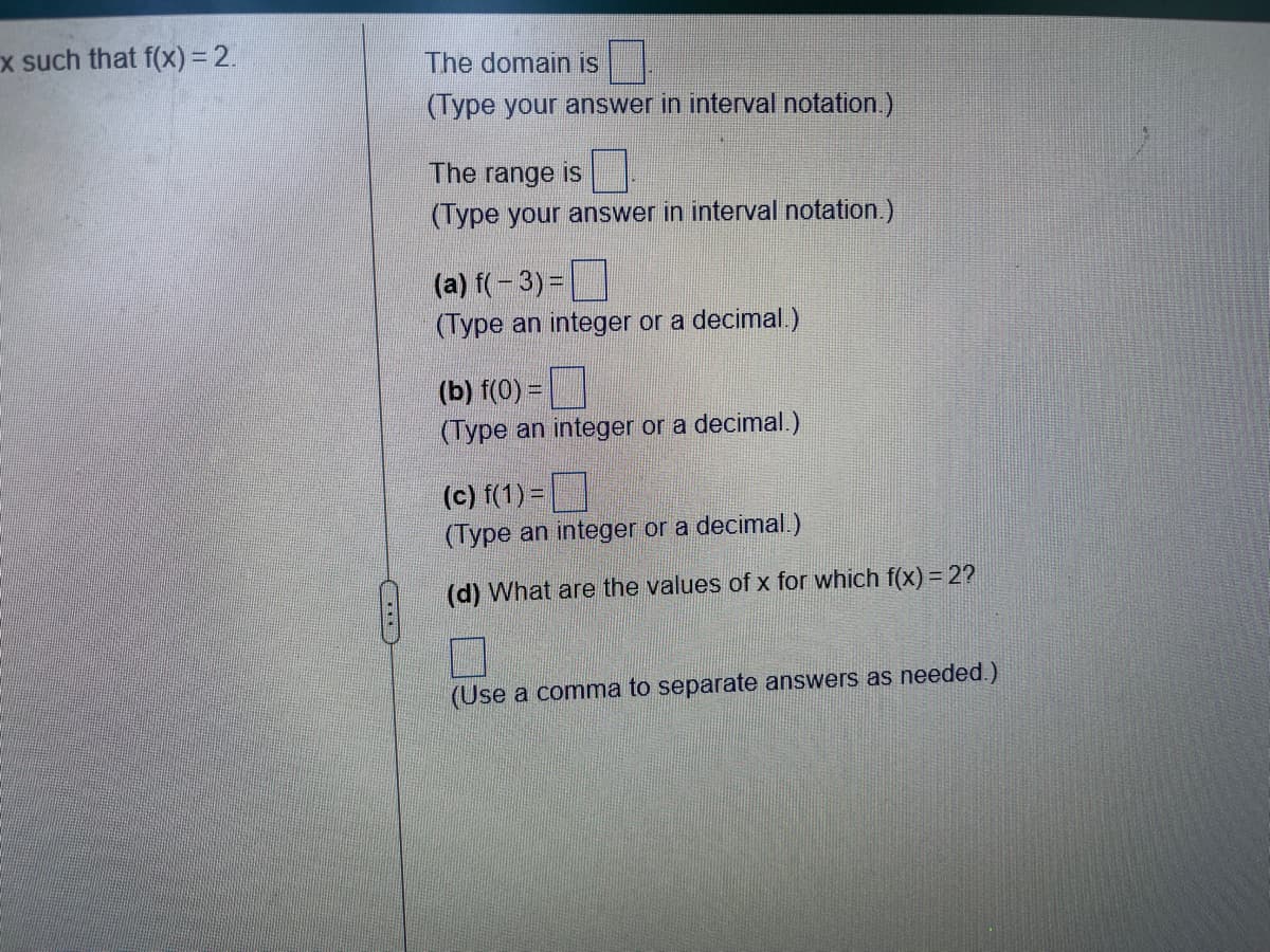 x such that f(x) = 2.
The domain is
(Type your answer in interval notation.)
The range is
(Type your answer in interval notation.)
(a) f(-3) =
(Type an integer or a decimal.)
(b) f(0) =
(Type an integer or a decimal.)
(c) f(1) =
(Type an integer or a decimal.)
(d) What are the values of x for which f(x) = 2?
(Use a comma to separate answers as needed.)