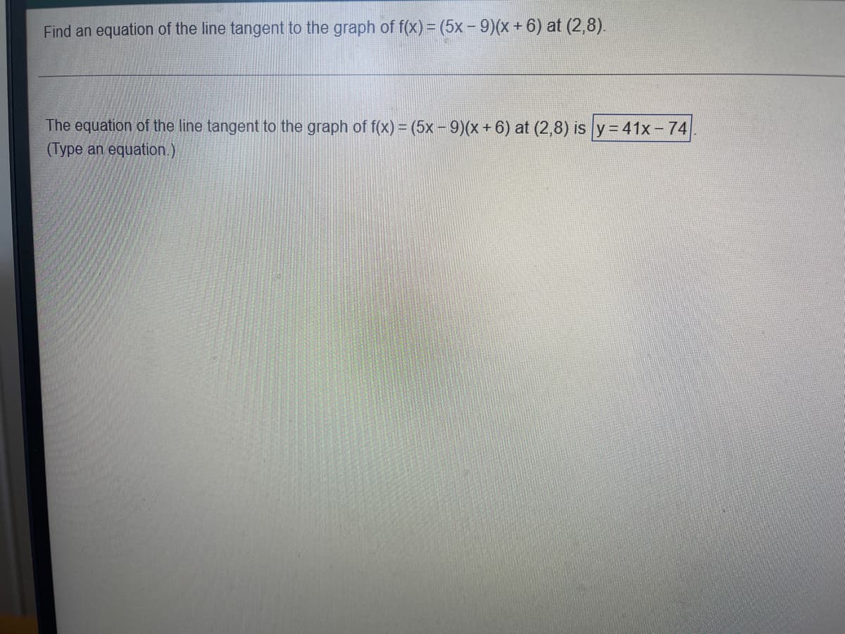 ### Tangent Line Problem

**Objective**: Find the equation of the line tangent to the graph of \( f(x) = (5x - 9)(x + 6) \) at the point \((2, 8)\).

---

### Solution

**Given**:
- Function, \( f(x) = (5x - 9)(x + 6) \)
- Point, \((2, 8)\)

**Solution**:
The equation of the line tangent to the graph of \( f(x) = (5x - 9)(x + 6) \) at \((2,8)\) is:
\[ y = 41x - 74 \]

*Type an equation.*

---

### Explanation of the Process

To find the equation of a tangent line, follow these general steps:

1. **Find the derivative \( f'(x) \)**: This will give you the slope of the tangent line at any point \( x \).

2. **Evaluate \( f'(x) \) at \( x = 2 \)**: Substitute \( x = 2 \) into the derivative to find the slope of the tangent line at the given point.

3. **Use the point-slope form of a line**: With the slope from step 2 and the given point, use the point-slope form to find the equation of the tangent line.

In this specific example, after differentiation and substitution, the slope at \( x = 2 \) was found to be 41, leading directly to the equation \( y = 41x - 74 \).

*Derivation details could be further provided in a complete lesson to guide through each differentiation and substitution step.*