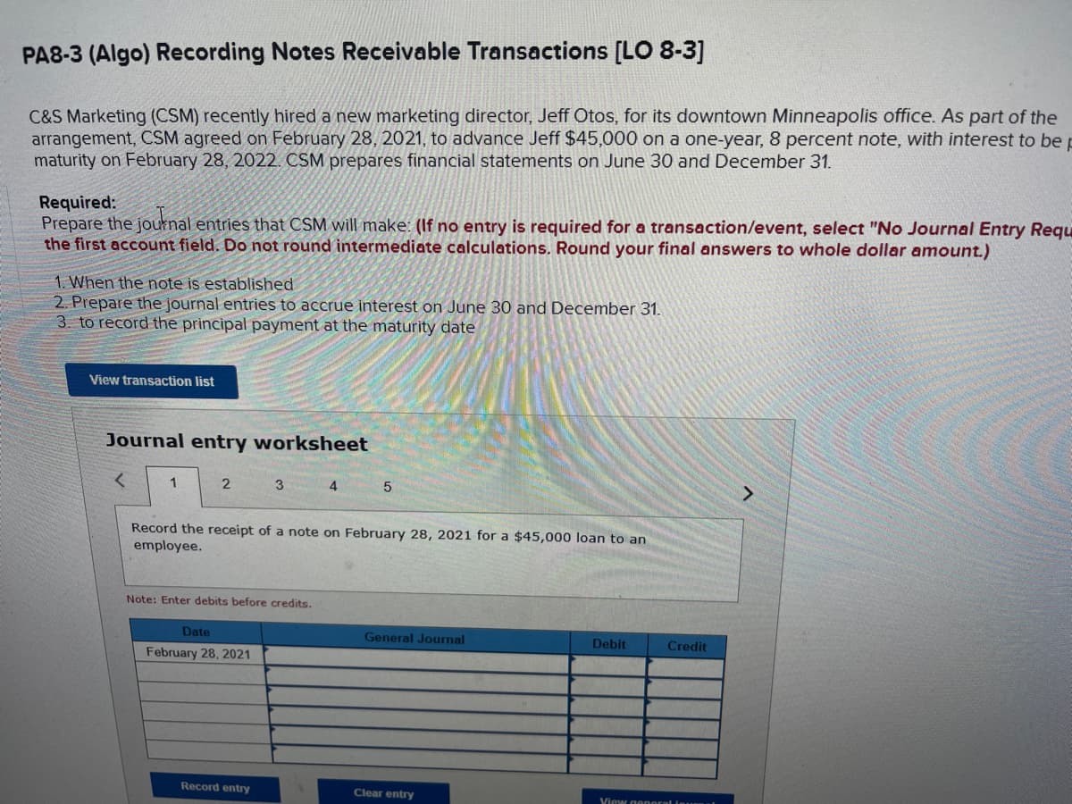 ### PA8-3 (Algo) Recording Notes Receivable Transactions [LO 8-3]

C&S Marketing (CSM) recently hired a new marketing director, Jeff Otos, for its downtown Minneapolis office. As part of the arrangement, CSM agreed on February 28, 2021, to advance Jeff $45,000 on a one-year, 8 percent note, with interest to be paid at maturity on February 28, 2022. CSM prepares financial statements on June 30 and December 31.

#### Required:
Prepare the journal entries that CSM will make: **(If no entry is required for a transaction/event, select "No Journal Entry Required" in the first account field. Do not round intermediate calculations. Round your final answers to whole dollar amount.)**

1. When the note is established.
2. Prepare the journal entries to accrue interest on June 30 and December 31.
3. To record the principal payment at the maturity date.

<button>View transaction list</button>

#### Journal entry worksheet

(Navigation arrows and worksheet number indicators suggest that this is part of a multi-step journal entry worksheet)

1. **Record the receipt of a note on February 28, 2021 for a $45,000 loan to an employee.**
   
   - **Date:**
     - February 28, 2021
   - **General Journal (fields to enter debits and credits):**
     - Debit
     - Credit

**Note:** Enter debits before credits.

<button>Record entry</button> <button>Clear entry</button> <button>View general ledger</button>