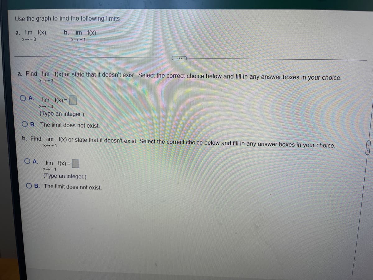 **Finding Limits using a Graph**

In this exercise, you are asked to determine the limits of a function \( f(x) \) using its graph. Let's go through the steps to find the limit for specific values of \( x \).

### Limits to Find
1. \( \lim\limits_{x \to 3} f(x) \)
2. \( \lim\limits_{x \to -1} f(x) \)

### Steps:
1. Locate \( x = 3 \) and \( x = -1 \) on the graph of the function \( f(x) \).
2. Determine the corresponding \( y \)-values (function values) as \( x \) approaches 3 and -1.
3. If the function approaches a single finite value as \( x \) gets close to 3 and -1, that value is the limit. 
4. If the \( y \)-value doesn't settle on a single number (i.e., if it keeps oscillating or there is a discontinuity), then the limit does not exist.

### Questions:

#### a. Find \( \lim\limits_{x \to 3} f(x) \) or state if it doesn't exist.

Select the correct choice below and fill in any answer boxes in your choice.

- **A.** \( \lim\limits_{x \to 3} f(x) = \_\_\_\_ \) (Type an integer.)
- **B.** The limit does not exist.

#### b. Find \( \lim\limits_{x \to -1} f(x) \) or state if it doesn't exist.

Select the correct choice below and fill in any answer boxes in your choice.

- **A.** \( \lim\limits_{x \to -1} f(x) = \_\_\_\_ \) (Type an integer.)
- **B.** The limit does not exist.

### Explanation of the Task:

To complete the exercise, you need to analyze the provided graph and identify whether \( f(x) \) approaches a specific value as \( x \) gets infinitely close to the given values (3 and -1). Your selection should reflect whether the limit exists and if it does, you should provide the correct integer for the limit.
