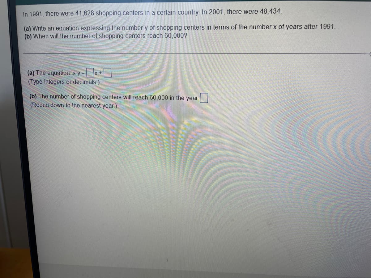 ### Analysis of Shopping Centers Growth Over Time

In 1991, there were 41,628 shopping centers in a certain country. In 2001, there were 48,434.

**(a) Writing an Equation**  
To express the number \( y \) of shopping centers in terms of the number \( x \) of years after 1991, we can use a linear equation.

\[ \text{The equation is } y = \] [ ][ ] \( x \) + [ ]

\[ \text{Type integers or decimals.} \]

**(b) Predicting Future Numbers**  
To determine when the number of shopping centers will reach 60,000:

\[ \text{The number of shopping centers will reach 60,000 in the year } \] [ ][ ]

\[ \text{Round down to the nearest year.} \]

### Explanation of the Instructions

1. **Step (a) - Writing the Equation**:
   - You will need to calculate the slope (rate of change) of the number of shopping centers per year between 1991 and 2001.
   - Then, use the point-slope form to develop the linear equation that models this growth.

2. **Step (b) - When Number Will Reach 60,000**:
   - Using the equation from step (a), solve for \( x \) when \( y = 60,000 \).
   - Round down the resulting year to the nearest whole number.

This activity involves understanding linear relationships, specifically how to create and use a linear equation to project future values based on historical data.

### Visual Aids and Graphs (If Applicable)
- **Graph**: Display the number of shopping centers on the y-axis and the years on the x-axis, marking points for the year 1991 and 2001. 
- **Slope Calculation**: Use a table to show the calculation of the increase in shopping centers per year.

Feel free to transpose these instructions and inputs onto your educational platform for a comprehensive learning module.