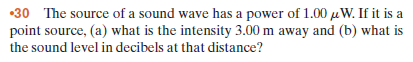 •30 The source of a sound wave has a power of 1.00 µW. If it is a
point source, (a) what is the intensity 3.00 m away and (b) what is
the sound level in decibels at that distance?
