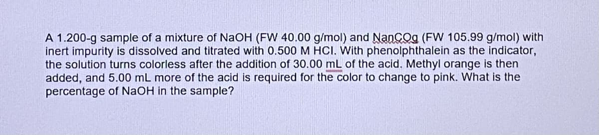 A 1.200-g sample of a mixture of NaOH (FW 40.00 g/mol) and NanCog (FW 105.99 g/mol) with
inert impurity is dissolved and titrated with 0.500 M HCI. With phenolphthalein as the indicator,
the solution turns colorless after the addition of 30.00 mL of the acid. Methyl orange is then
added, and 5.00 mL more of the acid is required for the color to change to pink. What is the
percentage of NaOH in the sample?
