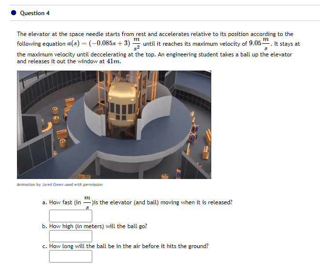 Question 4
m
The elevator at the space needle starts from rest and accelerates relative to its position according to the
following equation a(s) = (-0.085s +3) until it reaches its maximum velocity of 9.05¹. It stays at
$2
s
the maximum velocity until deccelerating at the top. An engineering student takes a ball up the elevator
and releases it out the window at 41m.
e le
Animation by Jared Owen used with permission
m
a. How fast (in)is the elevator (and ball) moving when it is released?
b. How high (in meters) will the ball go?
c. How long will the ball be in the air before it hits the ground?