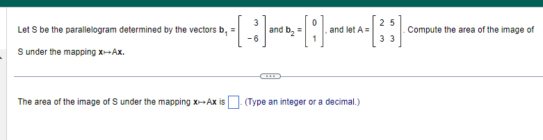 3
=
and b₂
---H
-6
Let S be the parallelogram determined by the vectors b₁
S under the mapping x+Ax.
The area of the image of S under the mapping x→→Ax is
and let A =
(Type an integer or a decimal.)
25
3 3
Compute the area of the image of