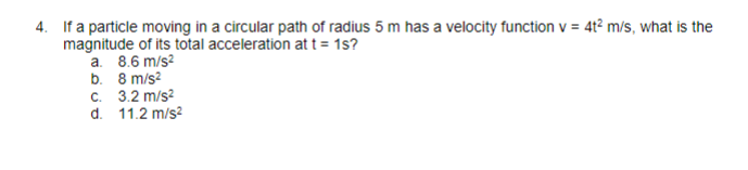 4. If a particle moving in a circular path of radius 5 m has a velocity function v = 4t² m/s, what is the
magnitude of its total acceleration at t = 1s?
a. 8.6 m/s²
b.
8 m/s²
c. 3.2 m/s²
d.
11.2 m/s²