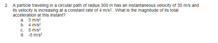 2. A particle traveling in a circular path of radius 300 m has an instantaneous velocity of 30 m/s and
its velocity is increasing at a constant rate of 4 m/s². What is the magnitude of its total
acceleration at this instant?
a. 3 m/s²
4 m/s²
b.
c. 5 m/s²
-5 m/s²
d.