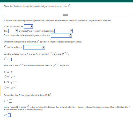 Show that if A has n linearly independent eigenvectors, then so does A¹.
If A has n linearly independent eigenvectors, complete the statements below based on the Diagonalization Theorem.
A can be factored as
The
of matrix P are n linearly independent
D is a diagonal matrix whose diagonal entries are
What form is required to show that A also has n linearly independent eigenvectors?
AT can be written in
Use the factored form of A to write A in terms of PT, DT, and (P¹).
Note that P and P
G
OA. P
1
are invertible matrices. What is (P¹) equal to?
B. p-1
OC. (PT)¹
) D. p-T
Remember that D is a diagonal matrix. Simplify DT.
Use a matrix Q to factor A¹ in the form identified above that shows that it has n linearly independent eigenvectors. How is Q related to P
in the factored form of A found previously?