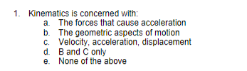 1. Kinematics
is concerned with:
b.
a. The forces that cause acceleration
The geometric aspects of motion
c. Velocity, acceleration, displacement
d. B and C only
e.
None of the above