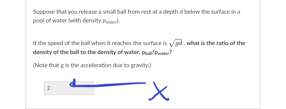 Suppose that you release a small ball from rest at a depth d below the surface in a
pool of water (with density Pwater).
If the speed of the ball when it reaches the surface is √gd, what is the ratio of the
density of the ball to the density of water, Pball/Pwater?
(Note that g is the acceleration due to gravity.)
2
x