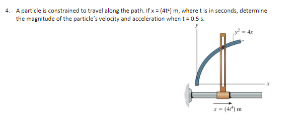 4. A particle is constrained to travel along the path. If x = (4t4) m, where t is in seconds, determine
the magnitude of the particle's velocity and acceleration when t = 0.5 s.
= 4x
I
x=(4/¹) m