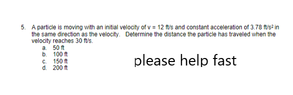 5. A particle is moving with an initial velocity of v= 12 ft/s and constant acceleration of 3.78 ft/s² in
the same direction as the velocity. Determine the distance the particle has traveled when the
velocity reaches 30 ft/s.
a. 50 ft
b.
c.
please help fast
d. 200 ft
100 ft
150 ft