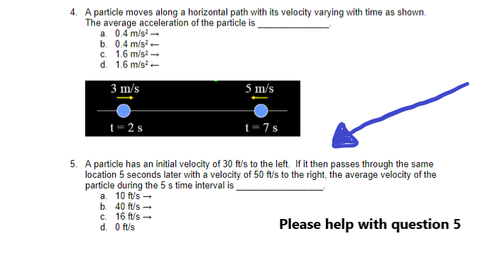 4. A particle moves along a horizontal path with its velocity varying with time as shown.
The average acceleration of the particle is
a. 0.4 m/s² →
b. 0.4 m/s2.
c. 1.6 m/s².
d. 1.6 m/s²
3 m/s
t=2s
b.
c.
d. 0 ft/s
40 ft/s →
16 ft/s →
5 m/s
5. A particle has an initial velocity of 30 ft/s to the left. If it then passes through the same
location 5 seconds later with a velocity of 50 ft/s to the right, the average velocity of the
particle during the 5 s time interval is
a. 10 ft/s →
t=7s
Please help with question 5