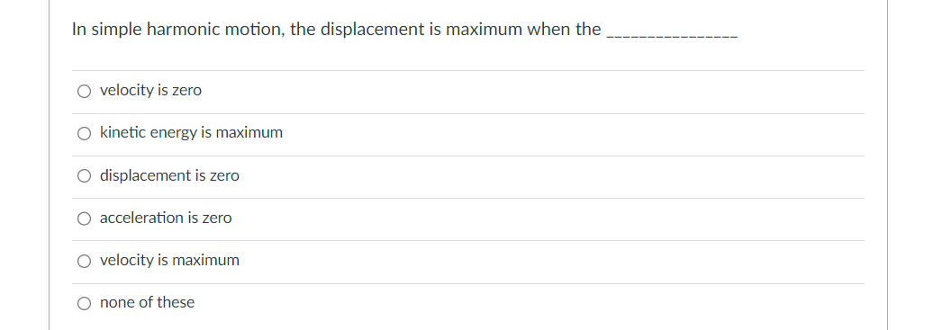 In simple harmonic motion, the displacement is maximum when the
O velocity is zero
O kinetic energy is maximum
O displacement is zero
O acceleration is zero
O velocity is maximum
O none of these