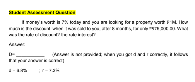 Student Assessment Question
If money's worth is 7% today and you are looking for a property worth P1M. How
much is the discount when it was sold to you, after 8 months, for only P975,000.00. What
was the rate of discount? the rate interest?
Answer:
D=
(Answer is not provided; when you got d and r correctly, it follows
that your answer is correct)
d = 6.8%
;r= 7.3%
