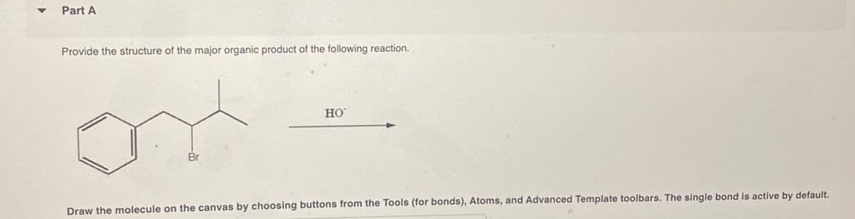 Part A
Provide the structure of the major organic product of the following reaction.
Br
HO
Draw the molecule on the canvas by choosing buttons from the Tools (for bonds), Atoms, and Advanced Template toolbars. The single bond is active by default.