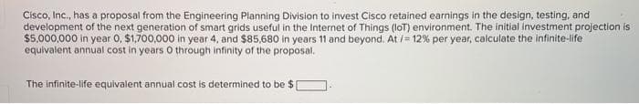 Cisco, Inc., has a proposal from the Engineering Planning Division to invest Cisco retained earnings in the design, testing, and
development of the next generation of smart grids useful in the Internet of Things (IoT) environment. The initial investment projection is
$5,000,000 in year 0, $1,700,000 in year 4, and $85,680 in years 11 and beyond. At /= 12% per year, calculate the infinite-life
equivalent annual cost in years 0 through infinity of the proposal.
The infinite-life equivalent annual cost is determined to be $