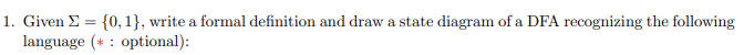 1. Given Σ = {0, 1}, write a formal definition and draw a state diagram of a DFA recognizing the following
language (optional):