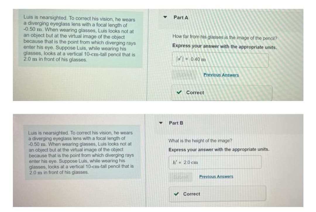 Luis is nearsighted. To correct his vision, he wears
a diverging eyeglass lens with a focal length of
-0.50 m. When wearing glasses, Luis looks not at
an object but at the virtual image of the object
because that is the point from which diverging rays
enter his eye. Suppose Luis, while wearing his
glasses, looks at a vertical 10-cm-tall pencil that is
2.0 m in front of his glasses.
Luis is nearsighted. To correct his vision, he wears
a diverging eyeglass lens with a focal length of
-0.50 m. When wearing glasses, Luis looks not at
an object but at the virtual image of the object
because that is the point from which diverging rays
enter his eye. Suppose Luis, while wearing his
glasses, looks at a vertical 10-cm-tall pencil that is
2.0 m in front of his glasses.
Y
Part A
How far from his glasses is the image of the pencil?
Express your answer with the appropriate units.
|s'] = 0.40 m
Burcl
Previous Answers
✓ Correct
Part B
What is the height of the image?
Express your answer with the appropriate units.
h 2.0 cm
Previous Answers
✔Correct