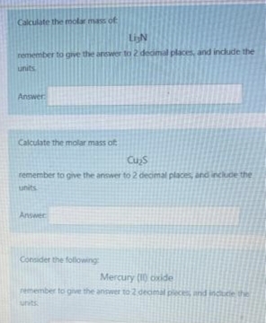 Calculate the molar mass of
LIN
remember to give the answer to 2 decimal places, and include the
units
Answer:
Calculate the molar mass of
Cu₂s
remember to give the answer to 2 decimal places, and include the
units
Answer
Consider the following:
Mercury (10) oxide
remember to give the answer to 2 decimal pieces, and include the
units