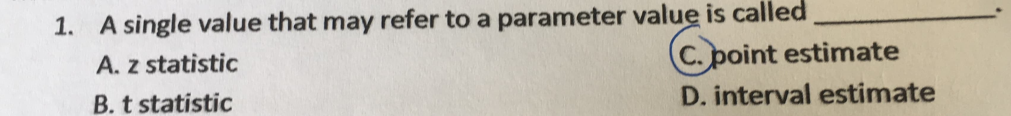 1. A single value that may refer to a parameter value is called
A. z statistic
C. point estimate
B. t statistic
D. interval estimate
