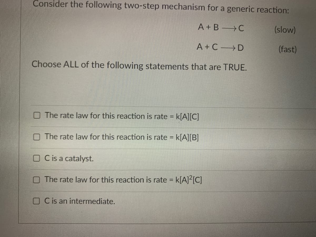 Consider the following two-step mechanism for a generic reaction:
A+ B C
(slow)
A+C D
(fast)
Choose ALL of the following statements that are TRUE.
O The rate law for this reaction is rate = k[A][C]
%3D
O The rate law for this reaction is rate = k[A][B]
O Cis a catalyst.
O The rate law for this reaction is rate = k[A]²[C]
OC is an intermediate.
