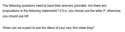 The following questions need to have their answers provided: Are there any
propositions in the following statements? If it is, you should use the letter P; otherwise,
you should use NP.
When can we expect to see the debut of your very first video blog?