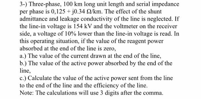 3-) Three-phase, 100 km long unit length and serial impedance
per phase is 0,125 + j0.34 2/km. The effect of the shunt
admittance and leakage conductivity of the line is neglected. If
the line-in voltage is 154 kV and the voltmeter on the receiver
side, a voltage of 10% lower than the line-in voltage is read. In
this operating situation, if the value of the reagent power
absorbed at the end of the line is zero,
a.) The value of the current drawn at the end of the line,
b.) The value of the active power absorbed by the end of the
line,
c.) Calculate the value of the active power sent from the line
to the end of the line and the efficiency of the line.
Note: The calculations will use 3 digits after the comma.