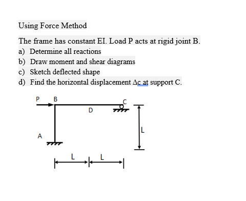 Using Force Method
The frame has constant EI. Load P acts at rigid joint B.
a) Determine all reactions
b) Draw moment and shear diagrams
c) Sketch deflected shape
d) Find the horizontal displacement Ac at support C.
P
A
B
ــــــــ