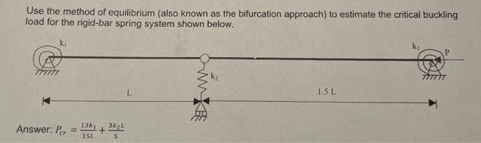 Use the method of equilibrium (also known as the bifurcation approach) to estimate the critical buckling
load for the rigid-bar spring system shown below.
k₁
Answer: Per
=
13k1
154
+
3k₂L
5
MX
www.
1.5 L