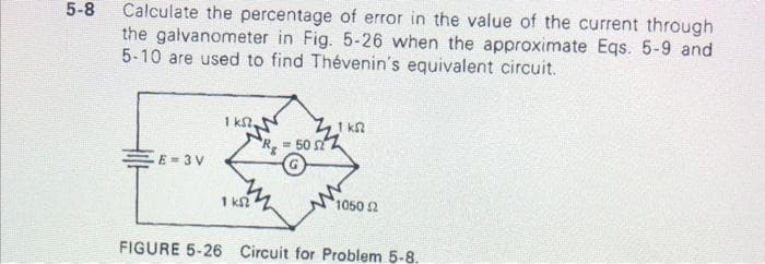 5-8
Calculate the percentage of error in the value of the current through
the galvanometer in Fig. 5-26 when the approximate Eqs. 5-9 and
5-10 are used to find Thévenin's equivalent circuit.
-E=3V
1 kst.
1 ks
ZZ1 ksz
= 50 52
1050 Ω
FIGURE 5-26 Circuit for Problem 5-8.