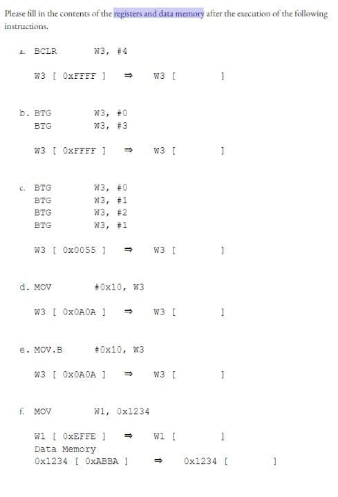 Please fill in the contents of the registers and data memory after the execution of the following
instructions.
a.
BCLR
C.
b. BTG
BTG
W3 [0xFFFF]
BTG
BTG
BTG
BTG
W3, #4
W3 [ 0xFFFF ] =>
d. MOV
e. MOV.B
W3, #0
W3, #3
W3 [ 0x0055 1 →
=>>
f. MOV
W3, #0
W3, #1
W3, #2
W3, #1
W3 [ 0x0A0A 1
#0x10, W3
W3 [ 0x0A0A ]
#0x10, W3
W1, 0x1234
W1 [ OxEFFE ] ⇒
Data Memory
0x1234 [ OxABBA ]
W3 [
W3 [ ]
W3 [
W3 [
W3 [
W1 [
1
=>
1
1
1
0x1234 [
]