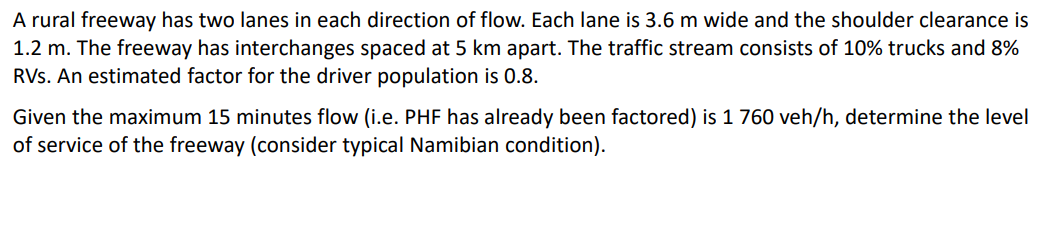 A rural freeway has two lanes in each direction of flow. Each lane is 3.6 m wide and the shoulder clearance is
1.2 m. The freeway has interchanges spaced at 5 km apart. The traffic stream consists of 10% trucks and 8%
RVs. An estimated factor for the driver population is 0.8.
Given the maximum 15 minutes flow (i.e. PHF has already been factored) is 1 760 veh/h, determine the level
of service of the freeway (consider typical Namibian condition).