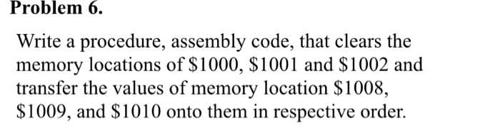 Problem 6.
Write a procedure, assembly code, that clears the
memory locations of $1000, $1001 and $1002 and
transfer the values of memory location $1008,
$1009, and $1010 onto them in respective order.