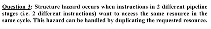 Question 3: Structure hazard occurs when instructions in 2 different pipeline
stages (i.e. 2 different instructions) want to access the same resource in the
same cycle. This hazard can be handled by duplicating the requested resource.