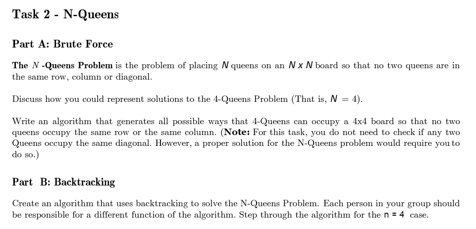 Task 2 N-Queens
Part A: Brute Force
The N-Queens Problem is the problem of placing N queens on an Nx N board so that no two queens are in
the same row, column or diagonal.
Discuss how you could represent solutions to the 4-Queens Problem (That is, N = 4).
Write an algorithm that generates all possible ways that 4-Queens can occupy a 4x4 board so that no two
queens occupy the same row or the same column. (Note: For this task, you do not need to check if any two
Queens occupy the same diagonal. However, a proper solution for the N-Queens problem would require you to
do so.)
Part B: Backtracking
Create an algorithm that uses backtracking to solve the N-Queens Problem. Each person in your group should
be responsible for a different function of the algorithm. Step through the algorithm for the n = 4 case.