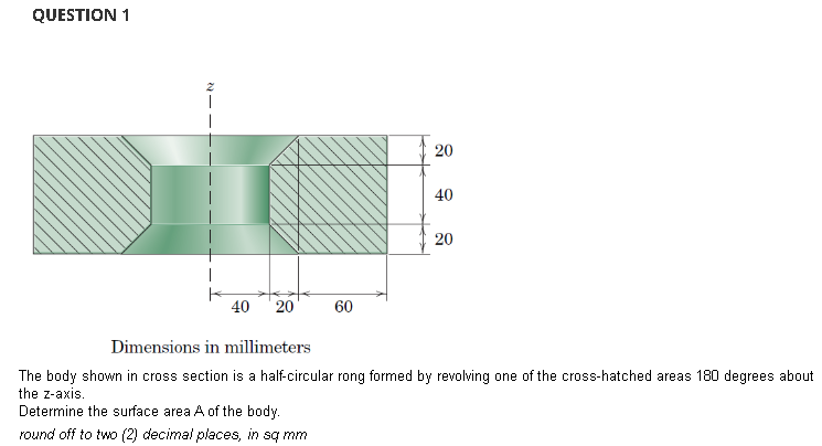 QUESTION 1
40 20
60
20
40
20
Dimensions in millimeters
The body shown in cross section is a half-circular rong formed by revolving one of the cross-hatched areas 180 degrees about
the z-axis.
Determine the surface area A of the body.
round off to two (2) decimal places, in sq mm