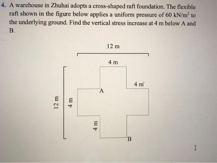 4. A warehouse in Zhuhai adopts a cross-shaped raft foundation. The flexible
raft shown in the figure below applies a uniform pressure of 60 kN/m² to
the underlying ground. Find the vertical stress increase at 4 m below A and
B.
12 m
4 m
4 m
A
12 m
4 m
B
4 m
I