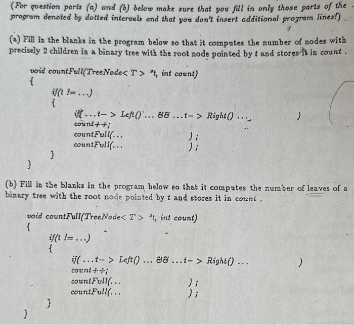 (For question parts (a) and (b) below make sure that you fill in only those parts of the
program denoted by dotted intervals and that you don't insert additional program lines!)
(a) Fill in the blanks in the program below so that it computes the number of nodes with
precisely 2 children in a binary tree with the root node pointed by t and stores it in count.
void countFull(TreeNode< T> *t, int count)
{
if(t != ...)
{
}
}
ift...t-> Left()... && ...t-> Right() ...
count++;
countFull(...
countFull(...
}
(b) Fill in the blanks in the program below so that it computes the number of leaves of a
binary tree with the root node pointed by t and stores it in count.
void countFull(TreeNode< T> *t, int count)
{
}
if(t != ...)
{
};
);
if(...t-> Left()... && ...t-> Right() ...
count++;
countFull(...
countFull(...
)
);
);
)