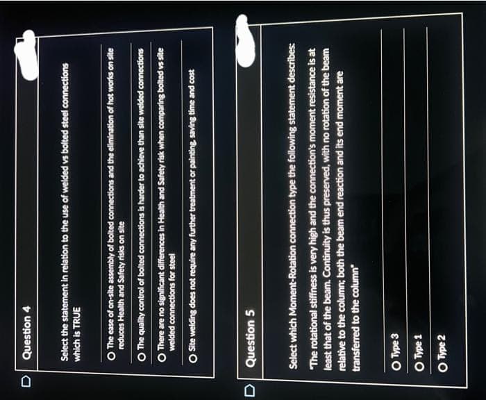 D Question 4
Select the statement in relation to the use of welded vs bolted steel connections
which is TRUE
O The ease of on-site assembly of bolted connections and the elimination of hot works on site
reduces Health and Safety risks on site
O The quality control of bolted connections is harder to achieve than site welded connections
O There are no significant differences in Health and Safety risk when comparing bolted vs site
welded connections for steel
O Site welding does not require any further treatment or painting, saving time and cost
D Question 5
Select which Moment-Rotation connection type the following statement describes:
"The rotational stiffness is very high and the connection's moment resistance is at
least that of the beam. Continuity is thus preserved, with no rotation of the beam
relative to the column; both the beam end reaction and its end moment are
transferred to the column"
O Type 3
O Type 1
O Type 2