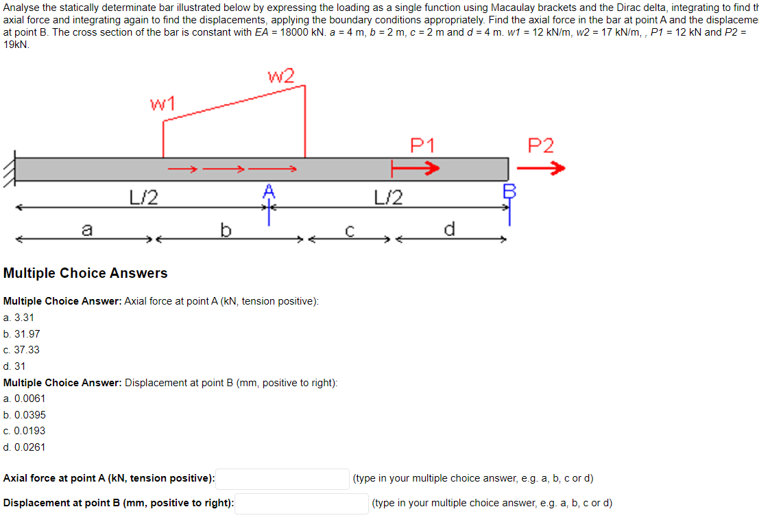 Analyse the statically determinate bar illustrated below by expressing the loading as a single function using Macaulay brackets and the Dirac delta, integrating to find th
axial force and integrating again to find the displacements, applying the boundary conditions appropriately. Find the axial force in the bar at point A and the displaceme
at point B. The cross section of the bar is constant with EA = 18000 kN. a = 4 m, b = 2 m, c = 2 m and d = 4 m. w1 = 12 kN/m, w2 = 17 kN/m,, P1 = 12 kN and P2 =
19kN.
a
W1
L/2
W2
Multiple Choice Answers
Multiple Choice Answer: Axial force at point A (kN, tension positive):
a. 3.31
b. 31.97
c. 37.33
d. 31
Multiple Choice Answer: Displacement at point B (mm, positive to right):
a. 0.0061
b. 0.0395
c. 0.0193
d. 0.0261
Axial force at point A (kN, tension positive):
Displacement at point B (mm, positive to right):
L/2
P1
P2
(type in your multiple choice answer, e.g. a, b, c or d)
(type in your multiple choice answer, e.g. a, b, c or d)