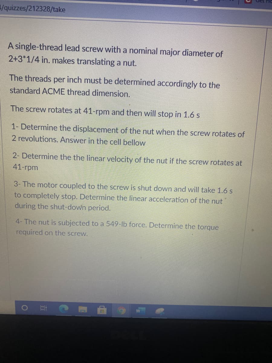 /quizzes/212328/take
A single-thread lead screw with a nominal major diameter of
2+3*1/4 in. makes translating a nut.
The threads per inch must be determined accordingly to the
standard ACME thread dimension.
The screw rotates at 41-rpm and then will stop in 1.6 s
1- Determine the displacement of the nut when the screw rotates of
2 revolutions. Answer in the cell bellow
2- Determine the the linear velocity of the nut if the screw rotates at
41-гpm
3- The motor coupled to the screw is shut down and will take 1.6 s
to completely stop. Determine the linear acceleration of the nut
during the shut-down period.
4- The nut is subjected to a 549-lb force. Determine the torque
required on the screw.
