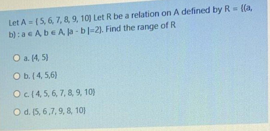 Let A = { 5, 6, 7, 8, 9, 10} Let R be a relation on A defined by R = {(a,
b) : a e A, be A, la - bl=2). Find the range of R
O a. (4, 5}
O b. (4, 5,6)
O c.(4, 5, 6, 7, 8, 9, 10}
O d. (5, 6,7, 9, 8, 10}
